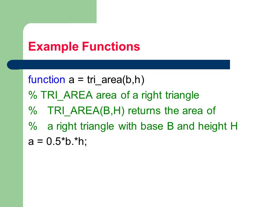 Example Functions function a = tri_area(b,h) % TRI_AREA area of a right triangle % TRI_AREA(B,H) returns the area of % a right triangle with base B and height H a = 0.5*b.*h;