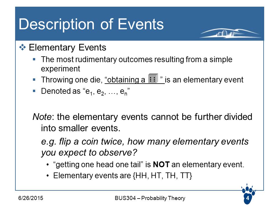 Description of Events  Elementary Events  The most rudimentary outcomes resulting from a simple experiment  Throwing one die, obtaining a is an elementary event  Denoted as e 1, e 2, …, e n Note: the elementary events cannot be further divided into smaller events.