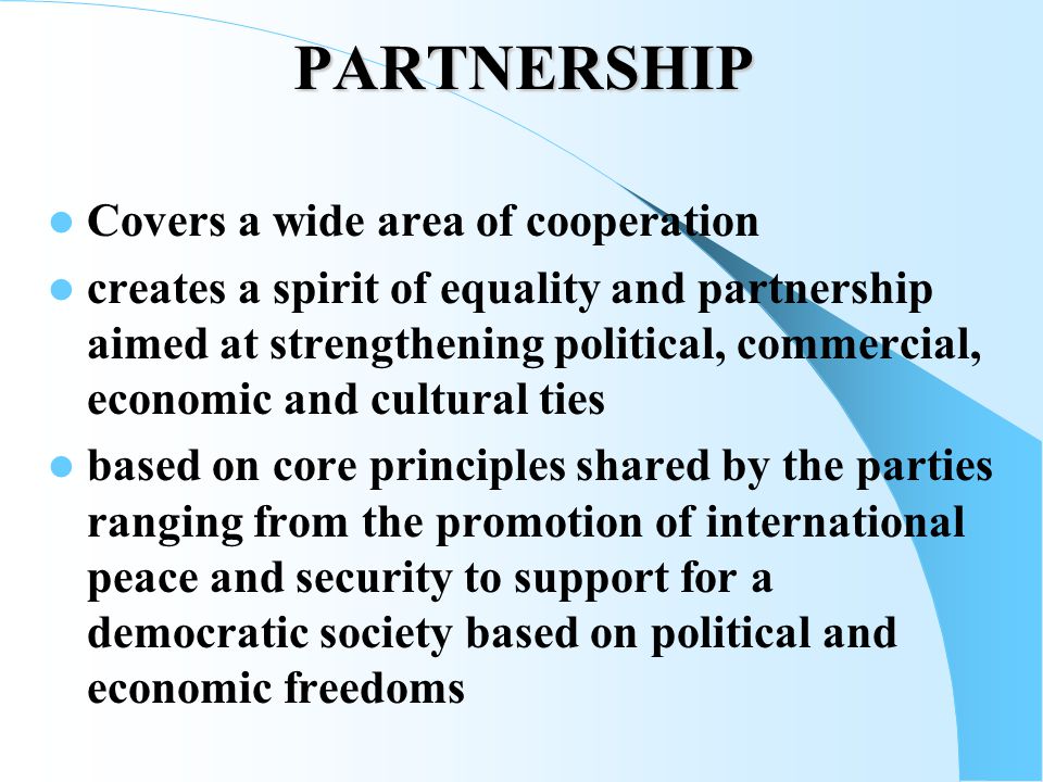 PARTNERSHIP Covers a wide area of cooperation creates a spirit of equality and partnership aimed at strengthening political, commercial, economic and cultural ties based on core principles shared by the parties ranging from the promotion of international peace and security to support for a democratic society based on political and economic freedoms
