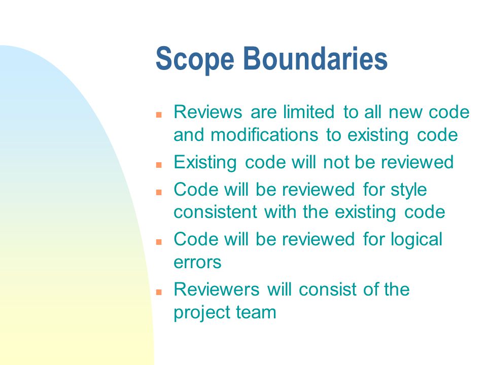 Scope Boundaries n Reviews are limited to all new code and modifications to existing code n Existing code will not be reviewed n Code will be reviewed for style consistent with the existing code n Code will be reviewed for logical errors n Reviewers will consist of the project team