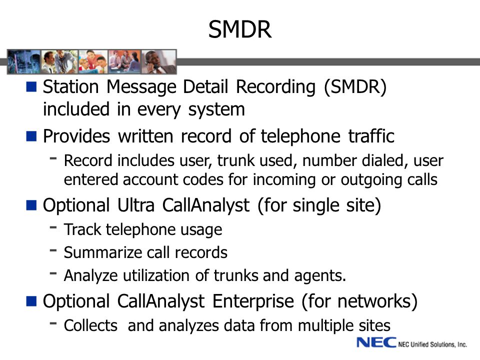 SMDR Station Message Detail Recording (SMDR) included in every system Provides written record of telephone traffic - Record includes user, trunk used, number dialed, user entered account codes for incoming or outgoing calls Optional Ultra CallAnalyst (for single site) - Track telephone usage - Summarize call records - Analyze utilization of trunks and agents.