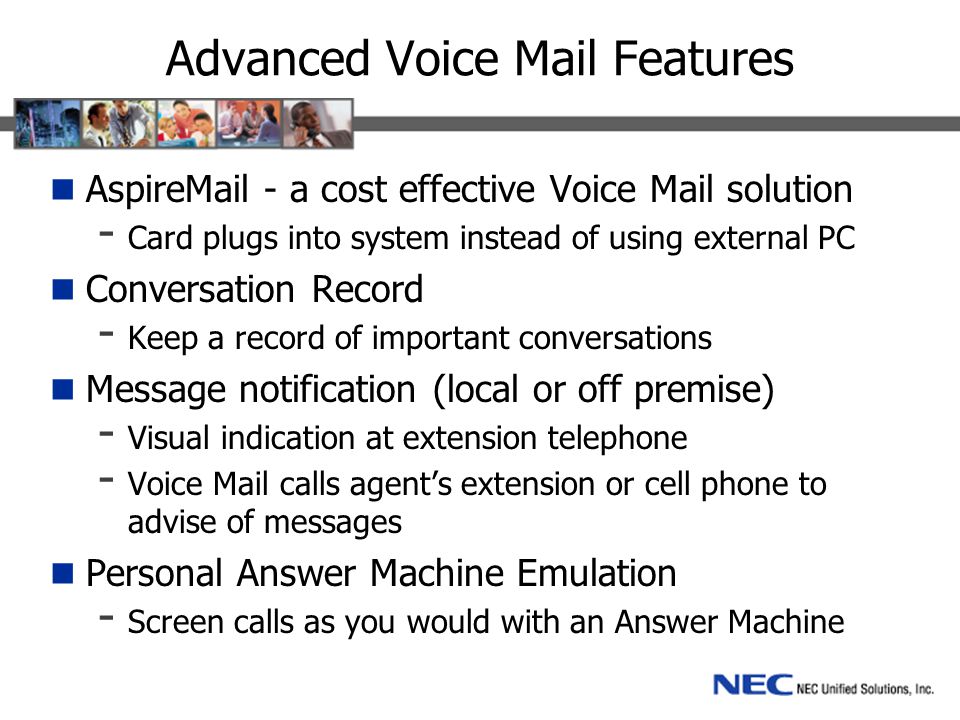 Advanced Voice Mail Features Aspir - a cost effective Voice Mail solution - Card plugs into system instead of using external PC Conversation Record - Keep a record of important conversations Message notification (local or off premise) - Visual indication at extension telephone - Voice Mail calls agent’s extension or cell phone to advise of messages Personal Answer Machine Emulation - Screen calls as you would with an Answer Machine