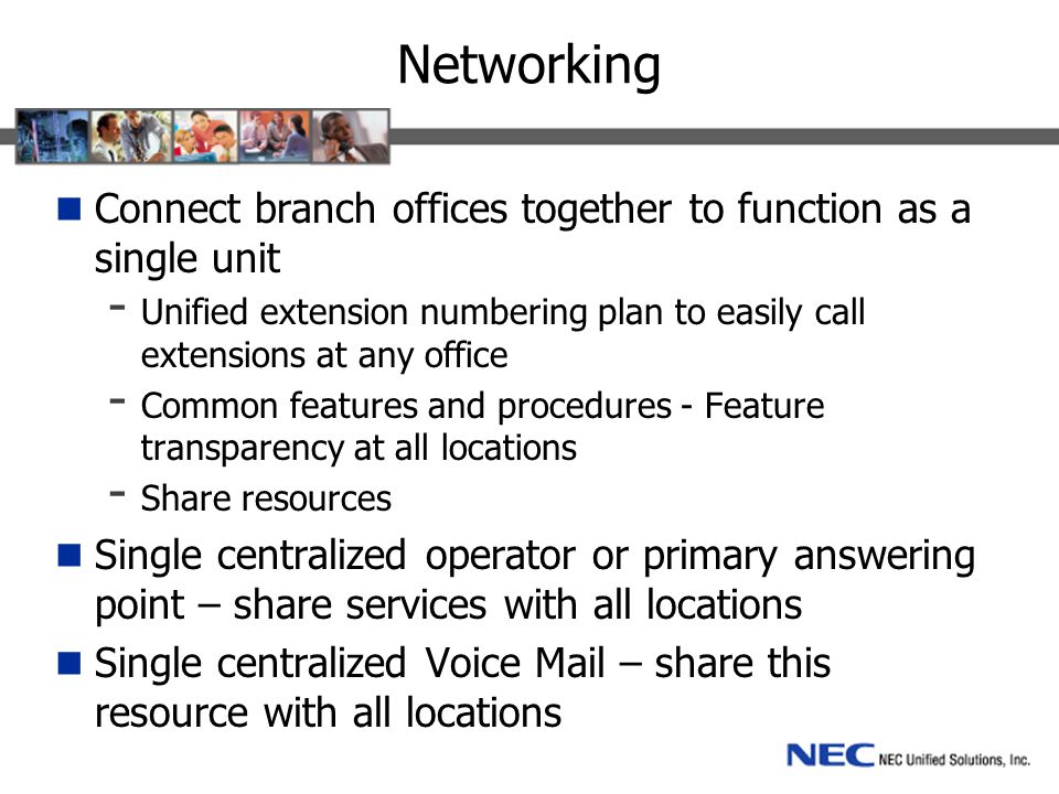 Networking Connect branch offices together to function as a single unit - Unified extension numbering plan to easily call extensions at any office - Common features and procedures - Feature transparency at all locations - Share resources Single centralized operator or primary answering point – share services with all locations Single centralized Voice Mail – share this resource with all locations