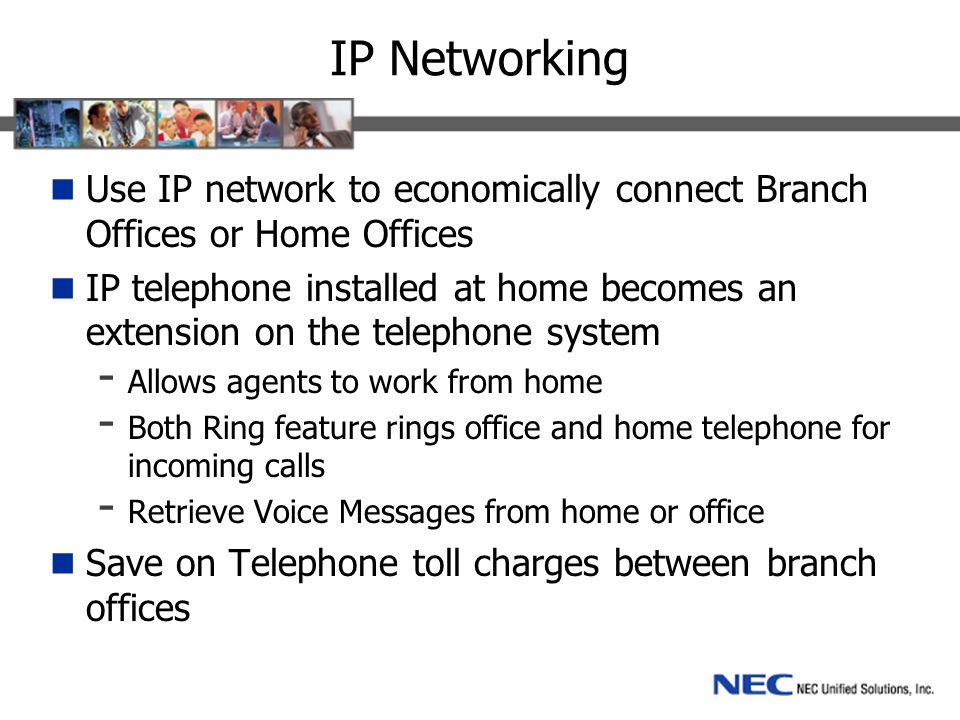 IP Networking Use IP network to economically connect Branch Offices or Home Offices IP telephone installed at home becomes an extension on the telephone system - Allows agents to work from home - Both Ring feature rings office and home telephone for incoming calls - Retrieve Voice Messages from home or office Save on Telephone toll charges between branch offices
