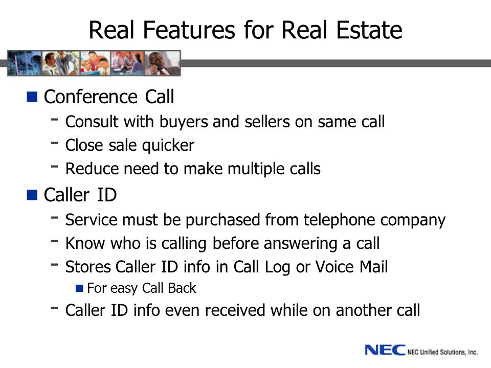 Real Features for Real Estate Conference Call - Consult with buyers and sellers on same call - Close sale quicker - Reduce need to make multiple calls Caller ID - Service must be purchased from telephone company - Know who is calling before answering a call - Stores Caller ID info in Call Log or Voice Mail For easy Call Back - Caller ID info even received while on another call