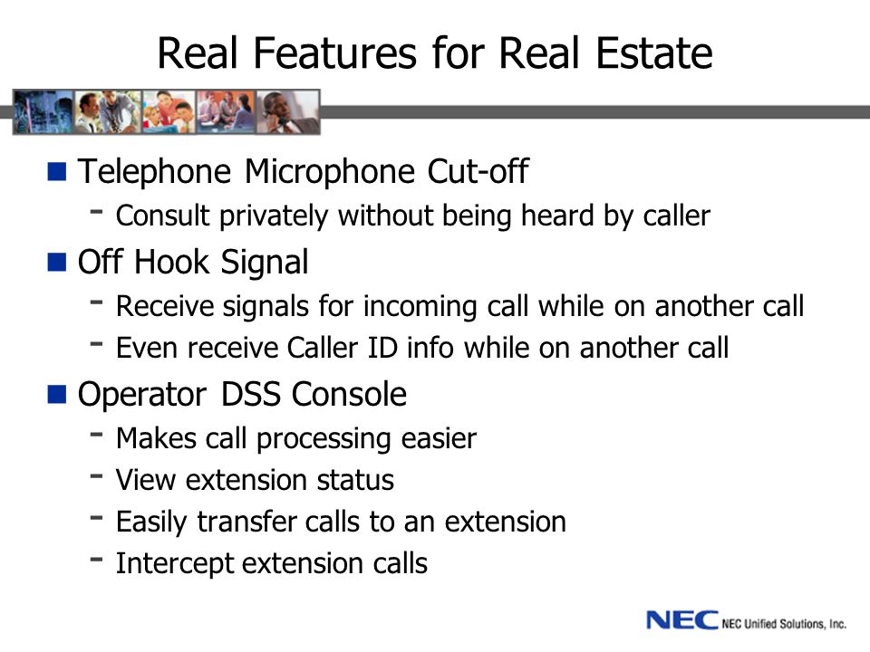 Real Features for Real Estate Telephone Microphone Cut-off - Consult privately without being heard by caller Off Hook Signal - Receive signals for incoming call while on another call - Even receive Caller ID info while on another call Operator DSS Console - Makes call processing easier - View extension status - Easily transfer calls to an extension - Intercept extension calls