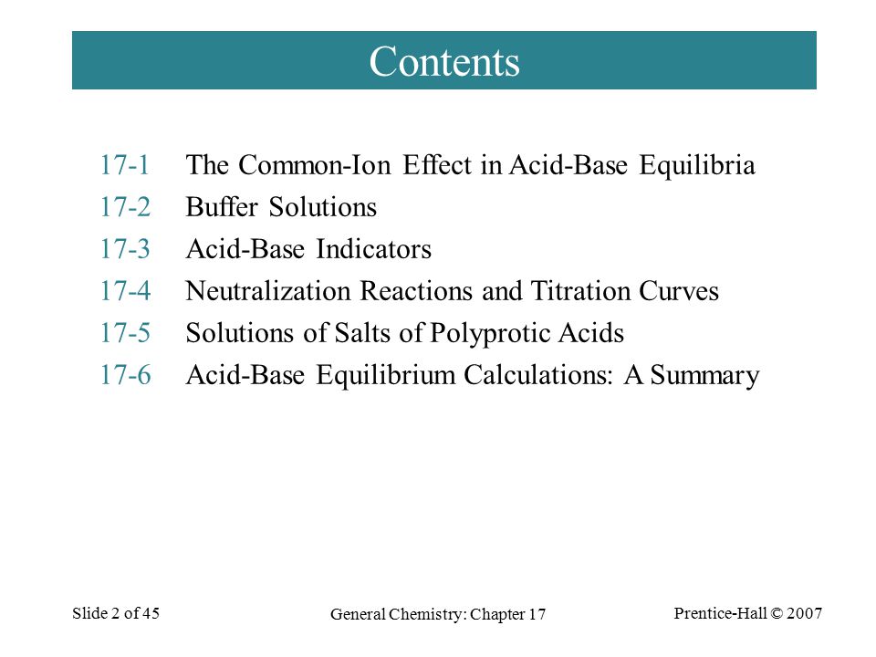 Prentice-Hall © 2007 General Chemistry: Chapter 17 Slide 2 of 45 Contents 17-1The Common-Ion Effect in Acid-Base Equilibria 17-2Buffer Solutions 17-3Acid-Base Indicators 17-4Neutralization Reactions and Titration Curves 17-5Solutions of Salts of Polyprotic Acids 17-6Acid-Base Equilibrium Calculations: A Summary