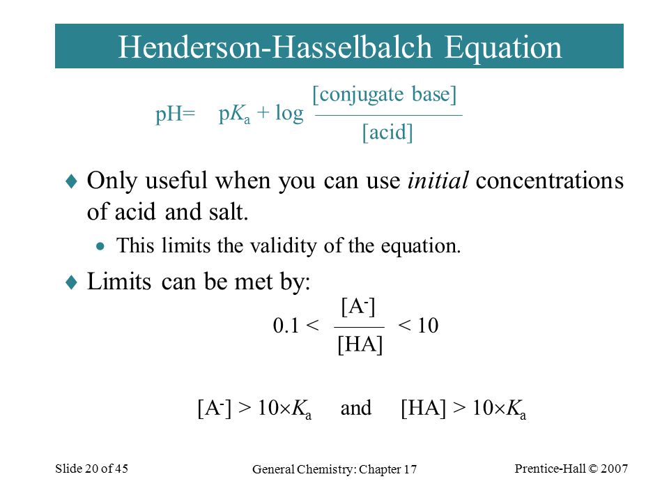 Prentice-Hall © 2007 General Chemistry: Chapter 17 Slide 20 of 45 Henderson-Hasselbalch Equation  Only useful when you can use initial concentrations of acid and salt.