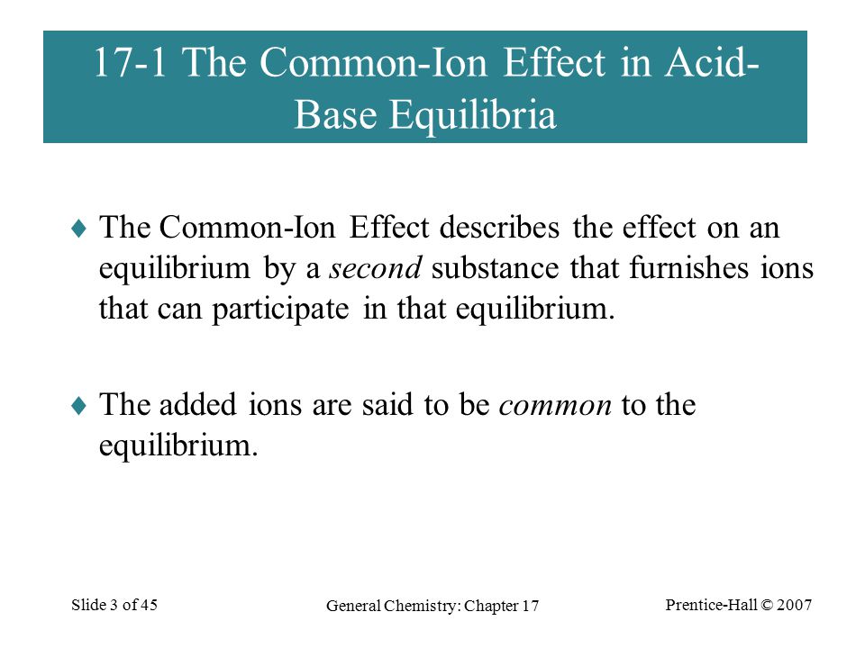 Prentice-Hall © 2007 General Chemistry: Chapter 17 Slide 3 of The Common-Ion Effect in Acid- Base Equilibria  The Common-Ion Effect describes the effect on an equilibrium by a second substance that furnishes ions that can participate in that equilibrium.
