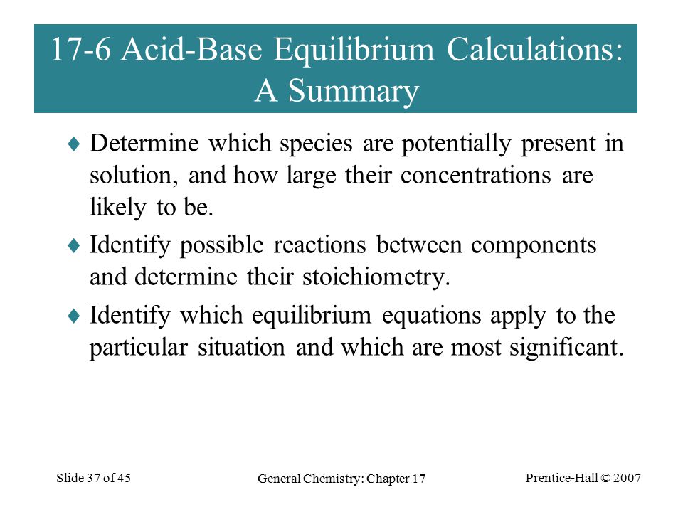 Prentice-Hall © 2007 General Chemistry: Chapter 17 Slide 37 of Acid-Base Equilibrium Calculations: A Summary  Determine which species are potentially present in solution, and how large their concentrations are likely to be.