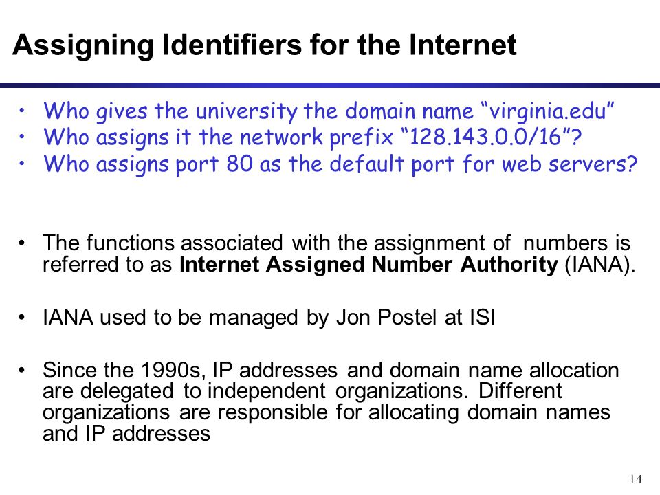 14 Assigning Identifiers for the Internet Who gives the university the domain name virginia.edu Who assigns it the network prefix /16 .