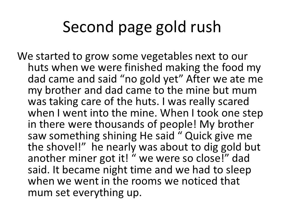 Second page gold rush We started to grow some vegetables next to our huts when we were finished making the food my dad came and said no gold yet After we ate me my brother and dad came to the mine but mum was taking care of the huts.