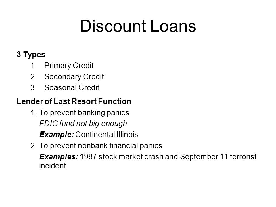 Discount Loans 3 Types 1.Primary Credit 2.Secondary Credit 3.Seasonal Credit Lender of Last Resort Function 1.To prevent banking panics FDIC fund not big enough Example: Continental Illinois 2.To prevent nonbank financial panics Examples: 1987 stock market crash and September 11 terrorist incident