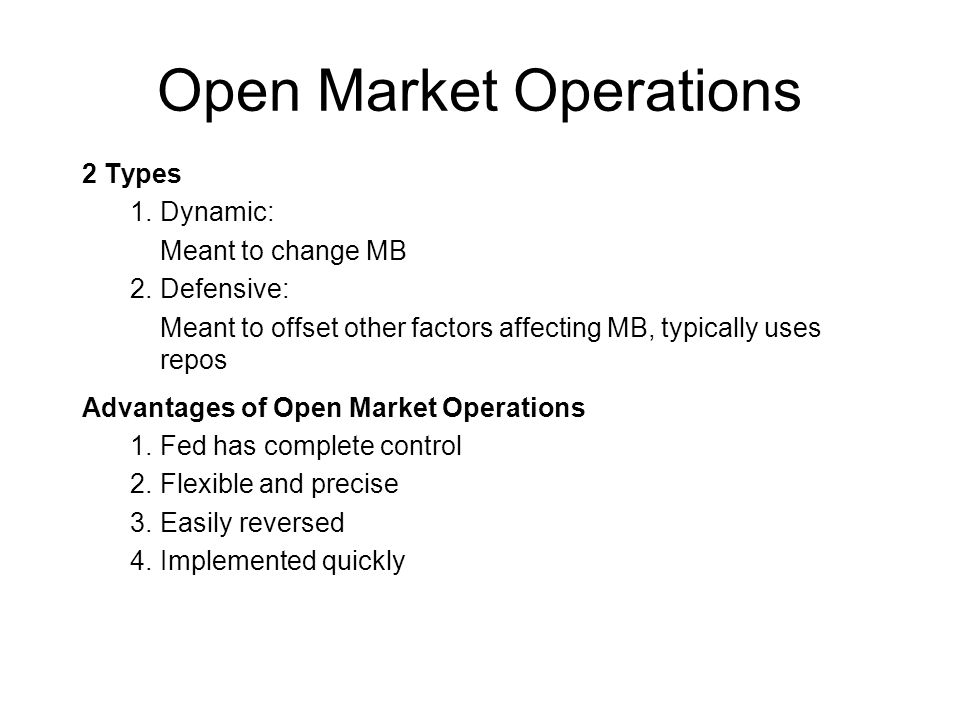 Open Market Operations 2 Types 1.Dynamic: Meant to change MB 2.Defensive: Meant to offset other factors affecting MB, typically uses repos Advantages of Open Market Operations 1.Fed has complete control 2.Flexible and precise 3.Easily reversed 4.Implemented quickly