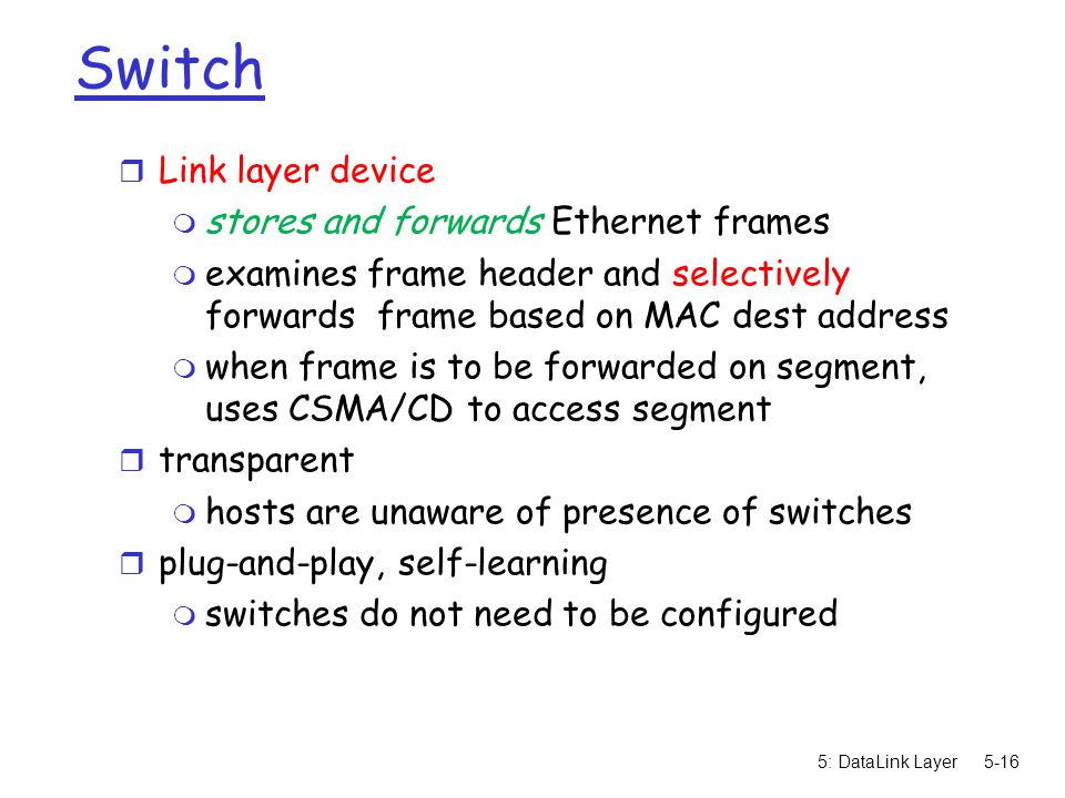 5: DataLink Layer5-16 Switch r Link layer device m stores and forwards Ethernet frames m examines frame header and selectively forwards frame based on MAC dest address m when frame is to be forwarded on segment, uses CSMA/CD to access segment r transparent m hosts are unaware of presence of switches r plug-and-play, self-learning m switches do not need to be configured