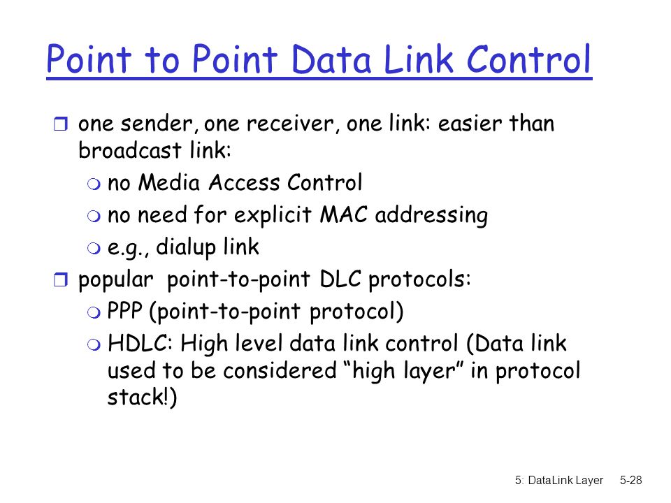 5: DataLink Layer5-28 Point to Point Data Link Control r one sender, one receiver, one link: easier than broadcast link: m no Media Access Control m no need for explicit MAC addressing m e.g., dialup link r popular point-to-point DLC protocols: m PPP (point-to-point protocol) m HDLC: High level data link control (Data link used to be considered high layer in protocol stack!)