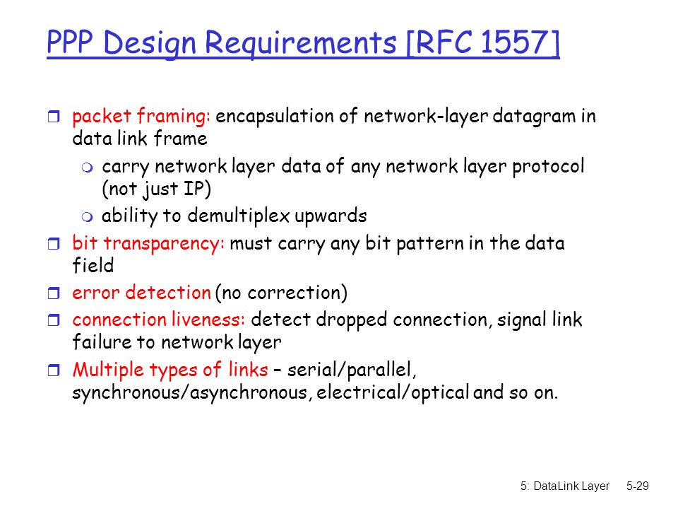 5: DataLink Layer5-29 PPP Design Requirements [RFC 1557] r packet framing: encapsulation of network-layer datagram in data link frame m carry network layer data of any network layer protocol (not just IP) m ability to demultiplex upwards r bit transparency: must carry any bit pattern in the data field r error detection (no correction) r connection liveness: detect dropped connection, signal link failure to network layer r Multiple types of links – serial/parallel, synchronous/asynchronous, electrical/optical and so on.