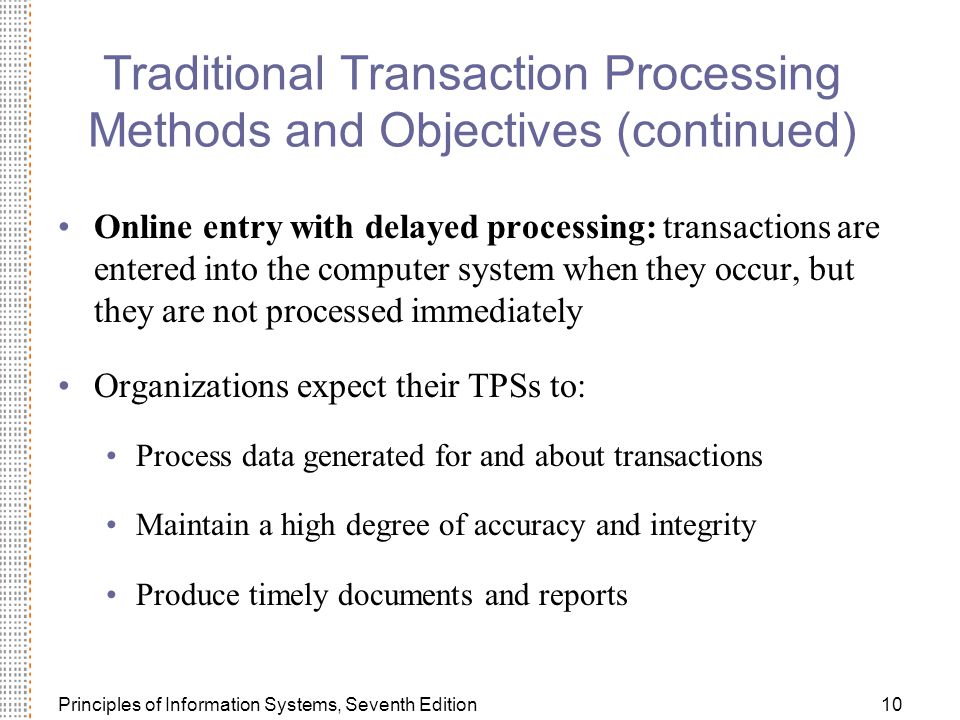 Principles of Information Systems, Seventh Edition10 Traditional Transaction Processing Methods and Objectives (continued) Online entry with delayed processing: transactions are entered into the computer system when they occur, but they are not processed immediately Organizations expect their TPSs to: Process data generated for and about transactions Maintain a high degree of accuracy and integrity Produce timely documents and reports