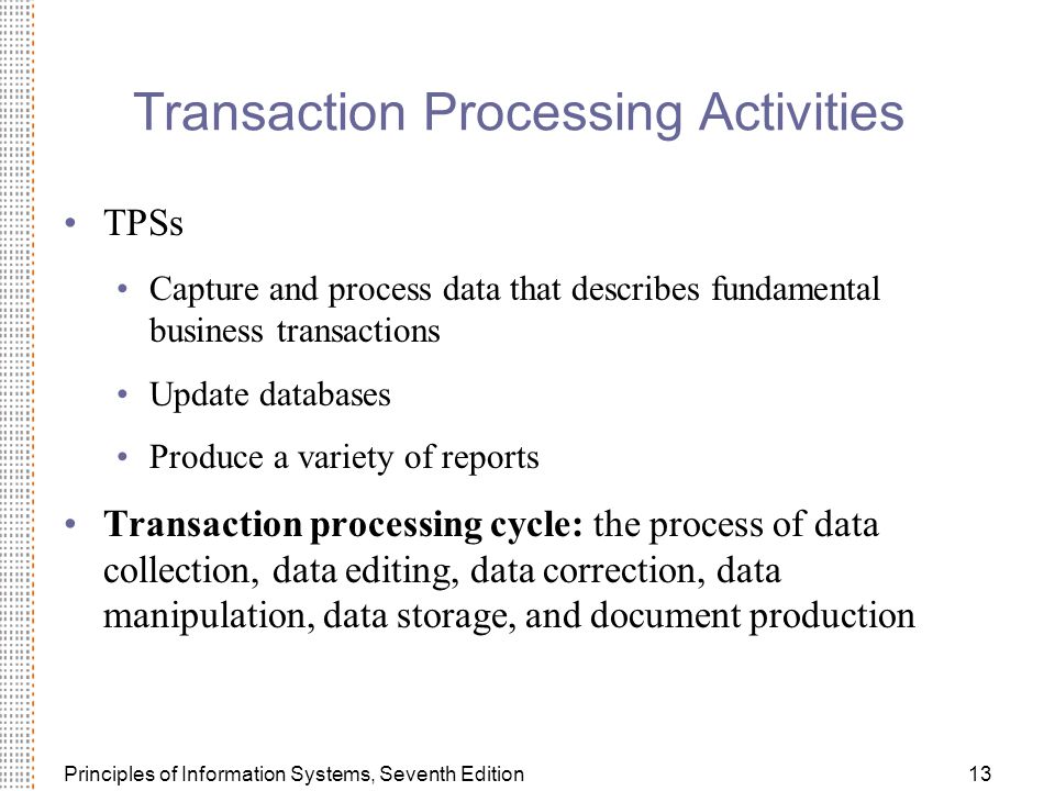Principles of Information Systems, Seventh Edition13 Transaction Processing Activities TPSs Capture and process data that describes fundamental business transactions Update databases Produce a variety of reports Transaction processing cycle: the process of data collection, data editing, data correction, data manipulation, data storage, and document production