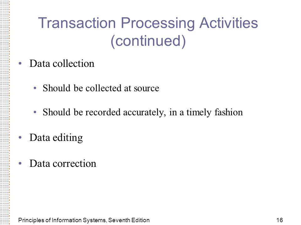 Principles of Information Systems, Seventh Edition16 Transaction Processing Activities (continued) Data collection Should be collected at source Should be recorded accurately, in a timely fashion Data editing Data correction