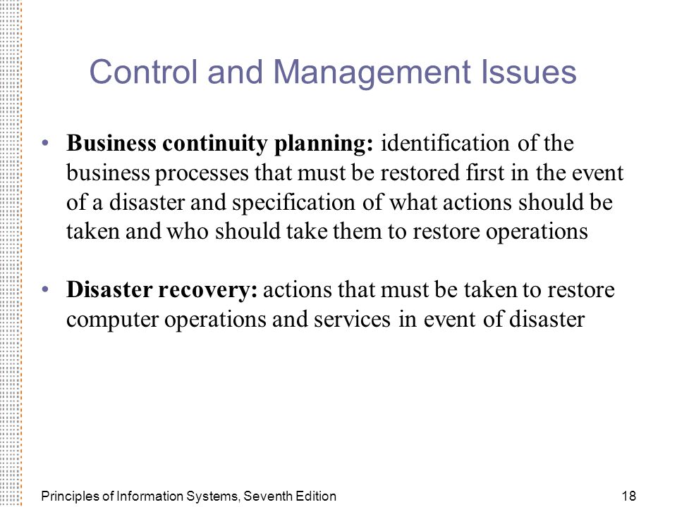 Principles of Information Systems, Seventh Edition18 Control and Management Issues Business continuity planning: identification of the business processes that must be restored first in the event of a disaster and specification of what actions should be taken and who should take them to restore operations Disaster recovery: actions that must be taken to restore computer operations and services in event of disaster