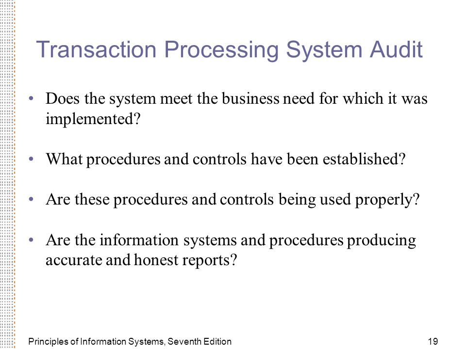 Principles of Information Systems, Seventh Edition19 Transaction Processing System Audit Does the system meet the business need for which it was implemented.