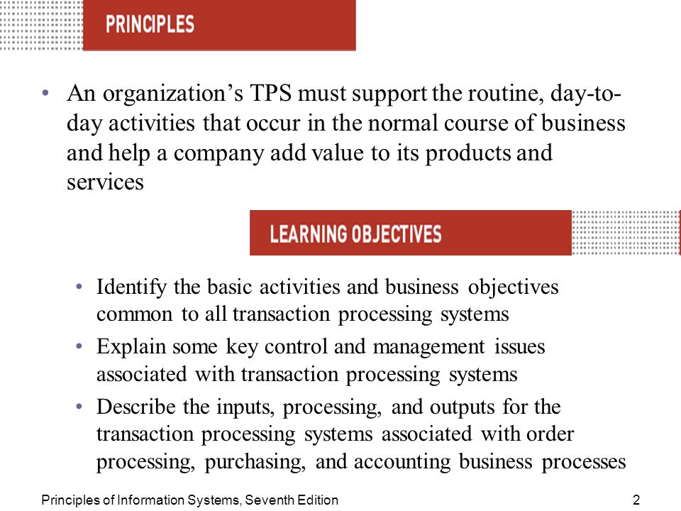 Principles of Information Systems, Seventh Edition2 An organization’s TPS must support the routine, day-to- day activities that occur in the normal course of business and help a company add value to its products and services Identify the basic activities and business objectives common to all transaction processing systems Explain some key control and management issues associated with transaction processing systems Describe the inputs, processing, and outputs for the transaction processing systems associated with order processing, purchasing, and accounting business processes