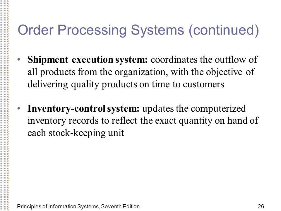 Principles of Information Systems, Seventh Edition26 Order Processing Systems (continued) Shipment execution system: coordinates the outflow of all products from the organization, with the objective of delivering quality products on time to customers Inventory-control system: updates the computerized inventory records to reflect the exact quantity on hand of each stock-keeping unit