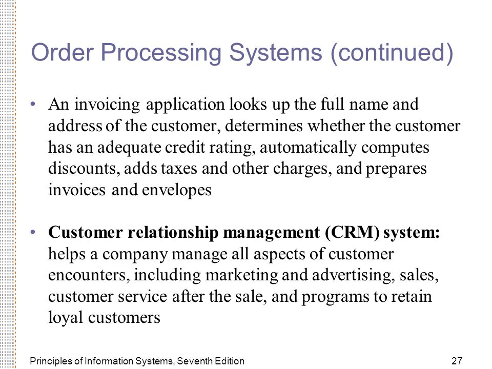 Principles of Information Systems, Seventh Edition27 Order Processing Systems (continued) An invoicing application looks up the full name and address of the customer, determines whether the customer has an adequate credit rating, automatically computes discounts, adds taxes and other charges, and prepares invoices and envelopes Customer relationship management (CRM) system: helps a company manage all aspects of customer encounters, including marketing and advertising, sales, customer service after the sale, and programs to retain loyal customers