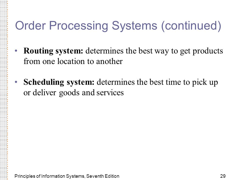 Principles of Information Systems, Seventh Edition29 Order Processing Systems (continued) Routing system: determines the best way to get products from one location to another Scheduling system: determines the best time to pick up or deliver goods and services