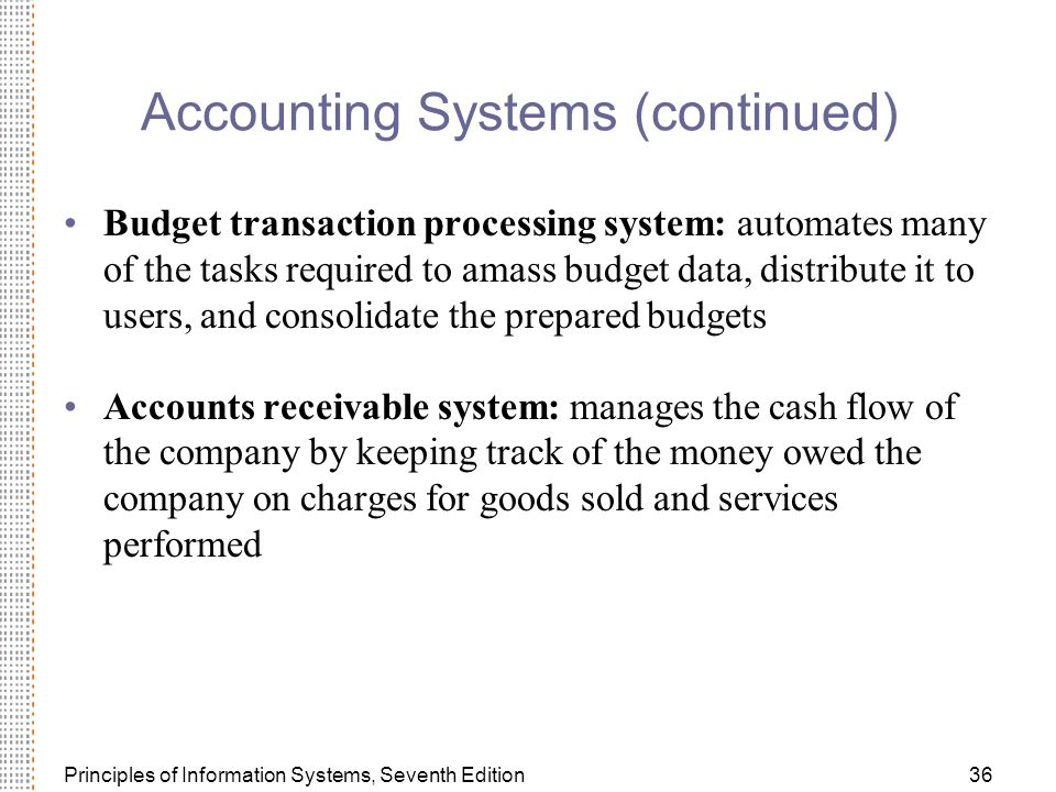 Principles of Information Systems, Seventh Edition36 Accounting Systems (continued) Budget transaction processing system: automates many of the tasks required to amass budget data, distribute it to users, and consolidate the prepared budgets Accounts receivable system: manages the cash flow of the company by keeping track of the money owed the company on charges for goods sold and services performed