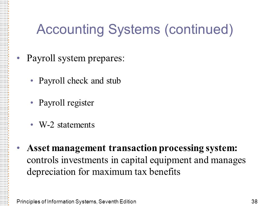 Principles of Information Systems, Seventh Edition38 Accounting Systems (continued) Payroll system prepares: Payroll check and stub Payroll register W-2 statements Asset management transaction processing system: controls investments in capital equipment and manages depreciation for maximum tax benefits