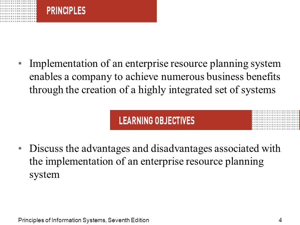 Principles of Information Systems, Seventh Edition4 Implementation of an enterprise resource planning system enables a company to achieve numerous business benefits through the creation of a highly integrated set of systems Discuss the advantages and disadvantages associated with the implementation of an enterprise resource planning system