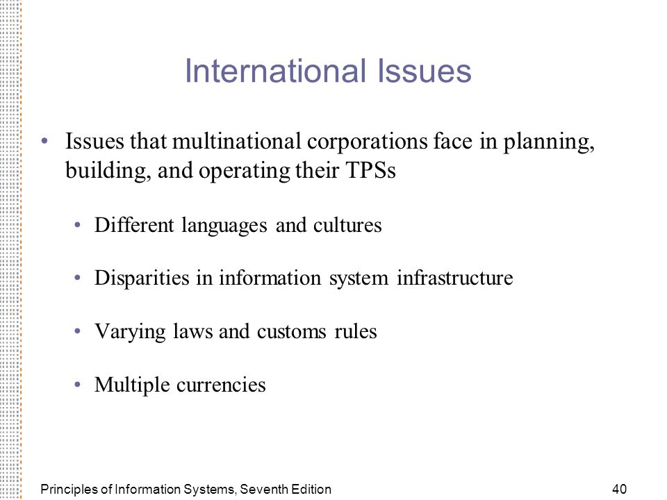 Principles of Information Systems, Seventh Edition40 International Issues Issues that multinational corporations face in planning, building, and operating their TPSs Different languages and cultures Disparities in information system infrastructure Varying laws and customs rules Multiple currencies