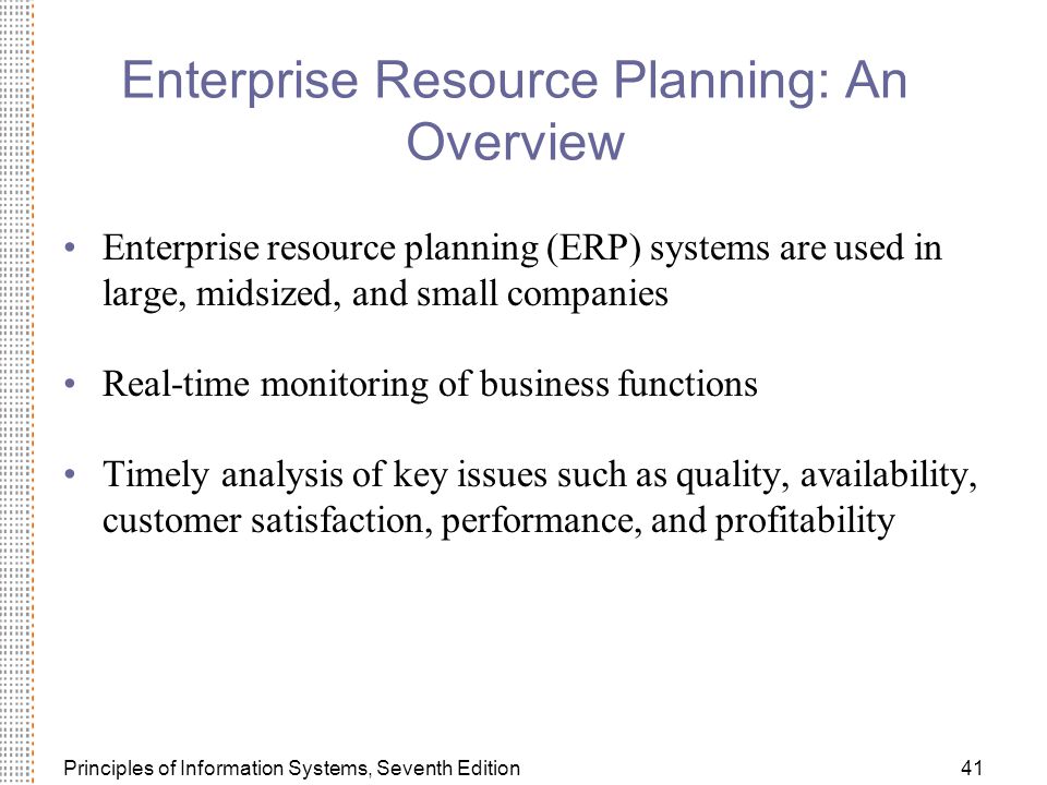 Principles of Information Systems, Seventh Edition41 Enterprise Resource Planning: An Overview Enterprise resource planning (ERP) systems are used in large, midsized, and small companies Real-time monitoring of business functions Timely analysis of key issues such as quality, availability, customer satisfaction, performance, and profitability