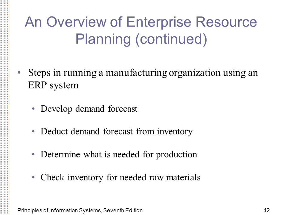 Principles of Information Systems, Seventh Edition42 An Overview of Enterprise Resource Planning (continued) Steps in running a manufacturing organization using an ERP system Develop demand forecast Deduct demand forecast from inventory Determine what is needed for production Check inventory for needed raw materials