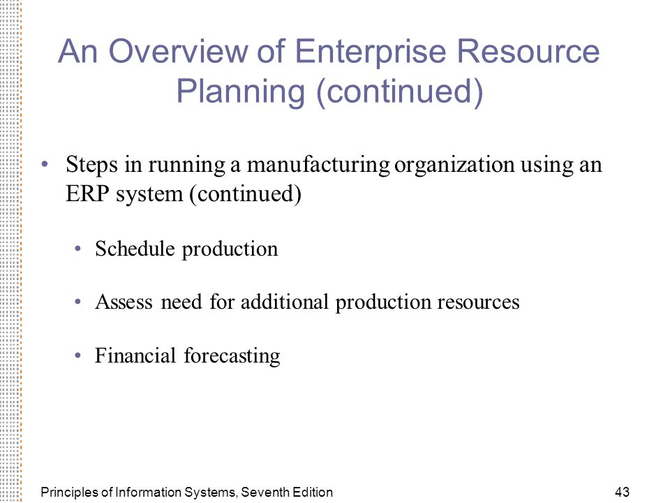 Principles of Information Systems, Seventh Edition43 An Overview of Enterprise Resource Planning (continued) Steps in running a manufacturing organization using an ERP system (continued) Schedule production Assess need for additional production resources Financial forecasting
