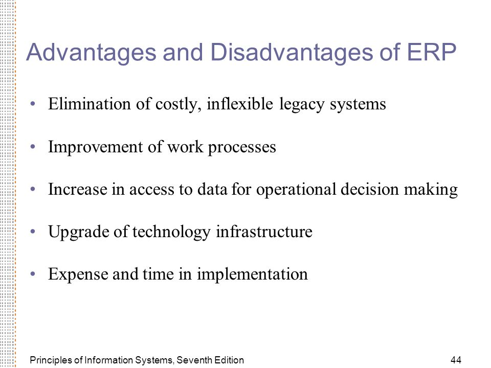 Principles of Information Systems, Seventh Edition44 Advantages and Disadvantages of ERP Elimination of costly, inflexible legacy systems Improvement of work processes Increase in access to data for operational decision making Upgrade of technology infrastructure Expense and time in implementation