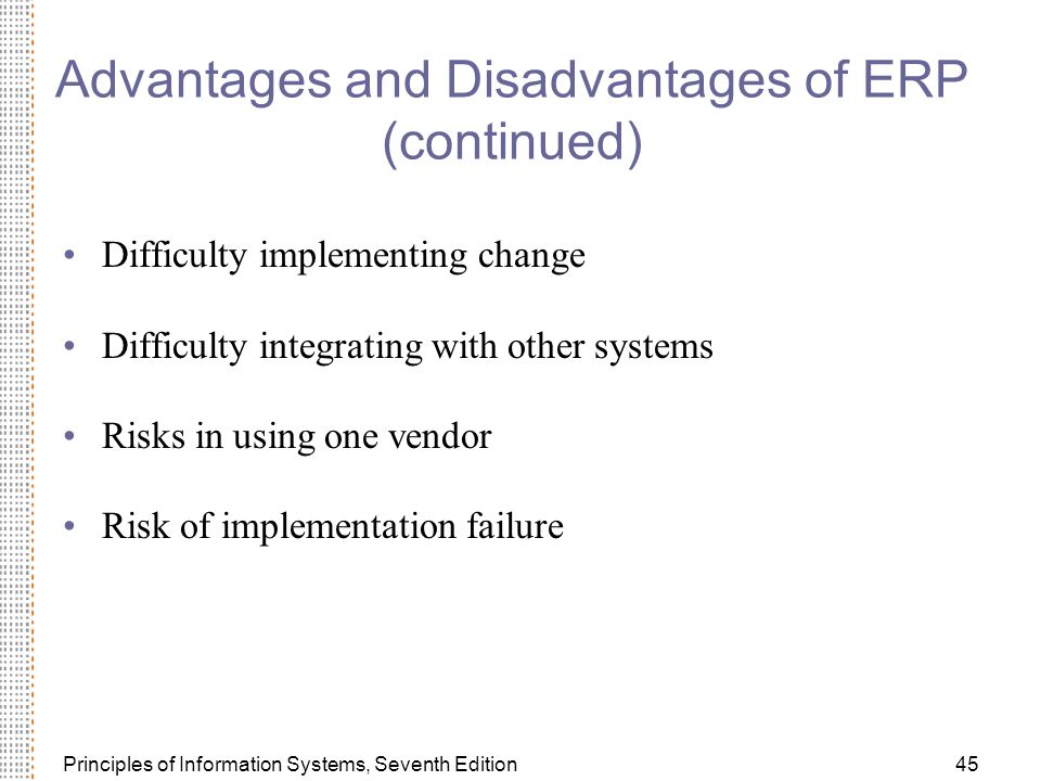 Principles of Information Systems, Seventh Edition45 Advantages and Disadvantages of ERP (continued) Difficulty implementing change Difficulty integrating with other systems Risks in using one vendor Risk of implementation failure