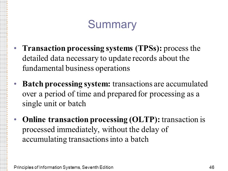 Principles of Information Systems, Seventh Edition46 Summary Transaction processing systems (TPSs): process the detailed data necessary to update records about the fundamental business operations Batch processing system: transactions are accumulated over a period of time and prepared for processing as a single unit or batch Online transaction processing (OLTP): transaction is processed immediately, without the delay of accumulating transactions into a batch