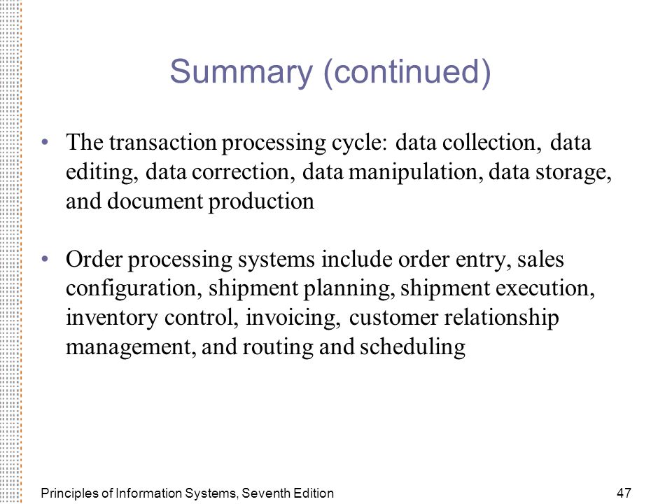 Principles of Information Systems, Seventh Edition47 Summary (continued) The transaction processing cycle: data collection, data editing, data correction, data manipulation, data storage, and document production Order processing systems include order entry, sales configuration, shipment planning, shipment execution, inventory control, invoicing, customer relationship management, and routing and scheduling