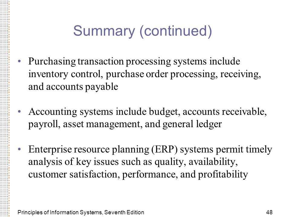 Principles of Information Systems, Seventh Edition48 Summary (continued) Purchasing transaction processing systems include inventory control, purchase order processing, receiving, and accounts payable Accounting systems include budget, accounts receivable, payroll, asset management, and general ledger Enterprise resource planning (ERP) systems permit timely analysis of key issues such as quality, availability, customer satisfaction, performance, and profitability