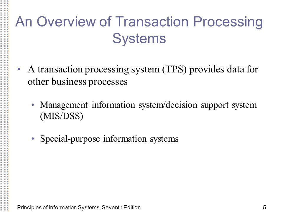 Principles of Information Systems, Seventh Edition5 An Overview of Transaction Processing Systems A transaction processing system (TPS) provides data for other business processes Management information system/decision support system (MIS/DSS) Special-purpose information systems