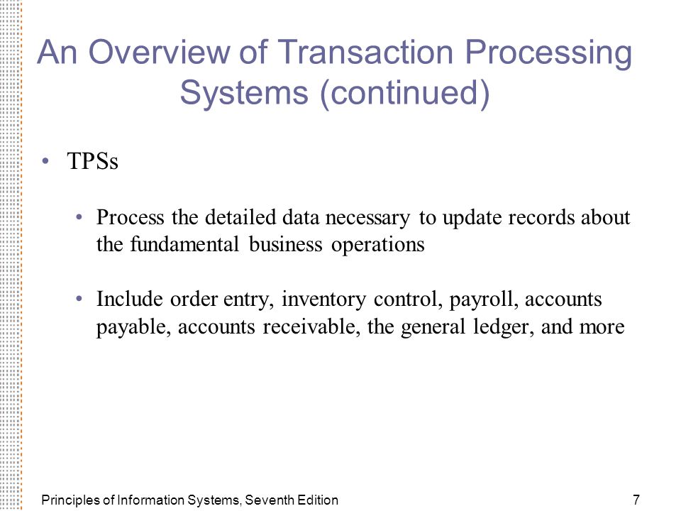 Principles of Information Systems, Seventh Edition7 An Overview of Transaction Processing Systems (continued) TPSs Process the detailed data necessary to update records about the fundamental business operations Include order entry, inventory control, payroll, accounts payable, accounts receivable, the general ledger, and more