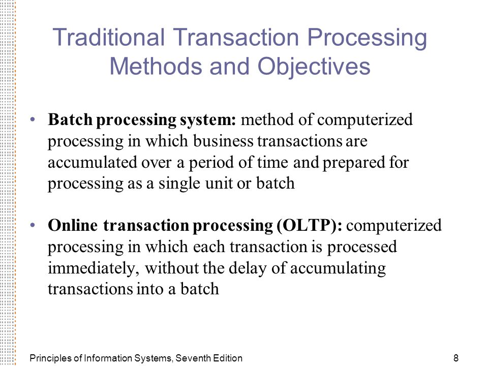 Principles of Information Systems, Seventh Edition8 Traditional Transaction Processing Methods and Objectives Batch processing system: method of computerized processing in which business transactions are accumulated over a period of time and prepared for processing as a single unit or batch Online transaction processing (OLTP): computerized processing in which each transaction is processed immediately, without the delay of accumulating transactions into a batch