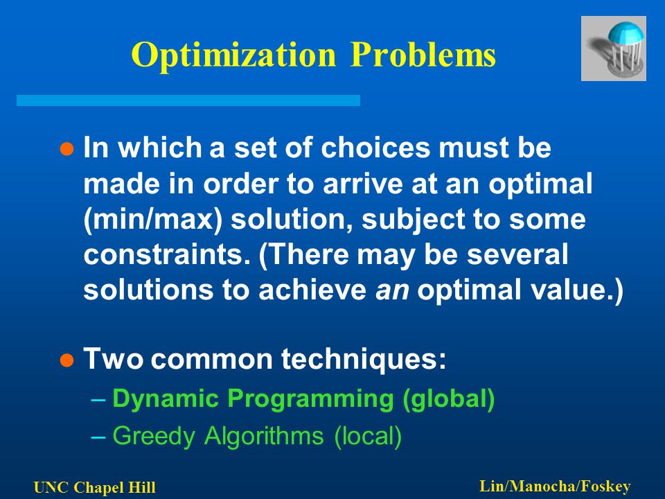 UNC Chapel Hill Lin/Manocha/Foskey Optimization Problems In which a set of choices must be made in order to arrive at an optimal (min/max) solution, subject to some constraints.
