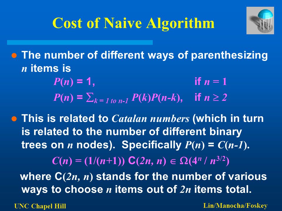 UNC Chapel Hill Lin/Manocha/Foskey Cost of Naive Algorithm The number of different ways of parenthesizing n items is P(n) = 1, if n = 1 P(n) =  k = 1 to n-1 P(k)P(n-k), if n  2 This is related to Catalan numbers (which in turn is related to the number of different binary trees on n nodes).