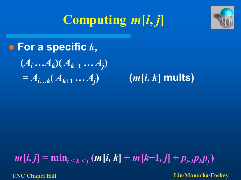 UNC Chapel Hill Lin/Manocha/Foskey Computing m[i, j] For a specific k, ( A i …A k )( A k+1 … A j ) = A i…k ( A k+1 … A j ) ( m[i, k] mults) m[i, j] = min i  k < j (m[i, k] + m[k+1, j] + p i-1 p k p j )