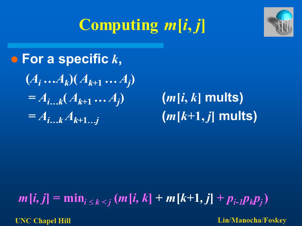 UNC Chapel Hill Lin/Manocha/Foskey Computing m[i, j] For a specific k, ( A i …A k )( A k+1 … A j ) = A i…k ( A k+1 … A j ) ( m[i, k] mults) = A i…k A k+1…j ( m[k+1, j] mults) m[i, j] = min i  k < j (m[i, k] + m[k+1, j] + p i-1 p k p j )