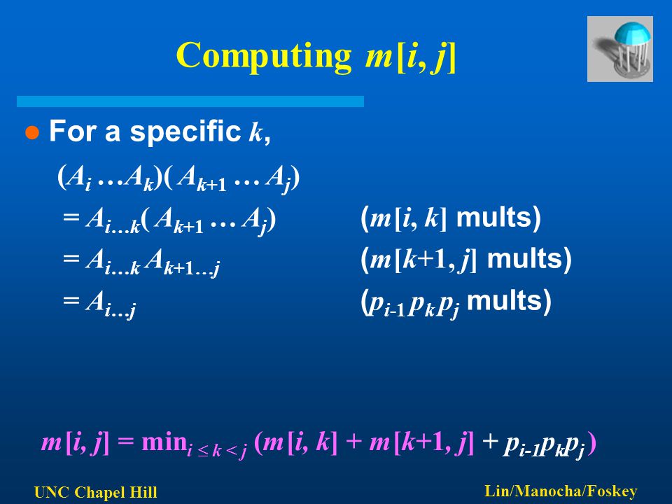 UNC Chapel Hill Lin/Manocha/Foskey Computing m[i, j] For a specific k, ( A i …A k )( A k+1 … A j ) = A i…k ( A k+1 … A j ) ( m[i, k] mults) = A i…k A k+1…j ( m[k+1, j] mults) = A i…j ( p i-1 p k p j mults) m[i, j] = min i  k < j (m[i, k] + m[k+1, j] + p i-1 p k p j )